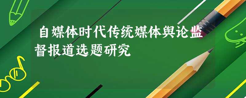 自媒体时代传统媒体舆论监督报道选题研究 自媒体时代传统媒体舆论监督报道选题研究