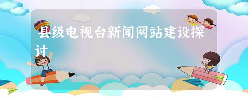 县级电视台新闻网站建设探讨 县级电视台新闻网站建设探讨