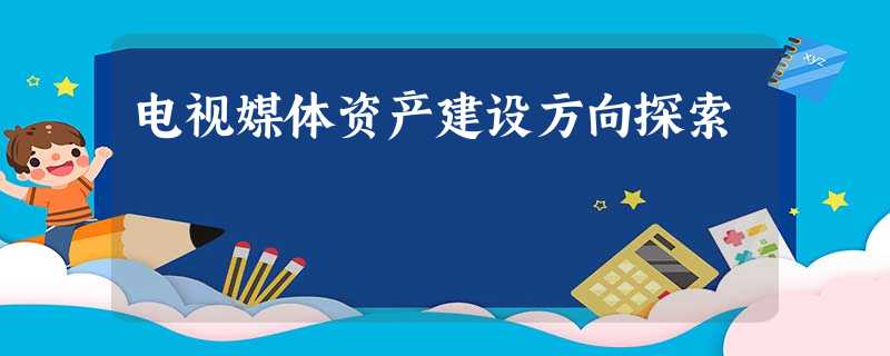 电视媒体资产建设方向探索 电视媒体资产建设方向探索