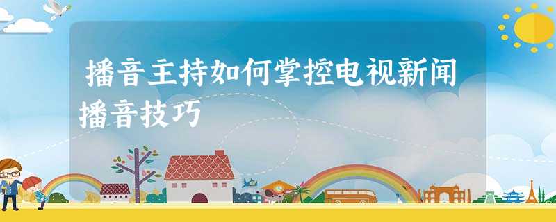 播音主持如何掌控电视新闻播音技巧 播音主持如何掌控电视新闻播音技巧