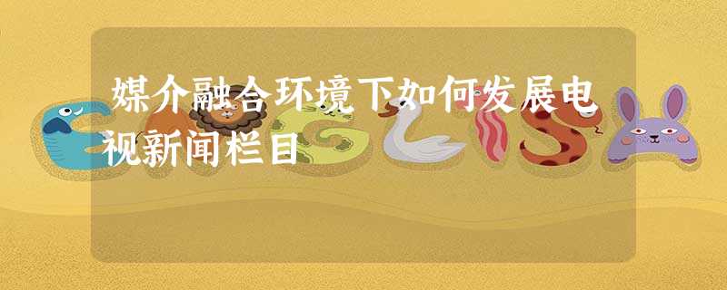 媒介融合环境下如何发展电视新闻栏目 媒介融合环境下如何发展电视新闻栏目