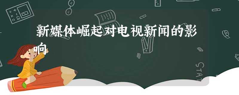 新媒体崛起对电视新闻的影响 新媒体崛起对电视新闻的影响