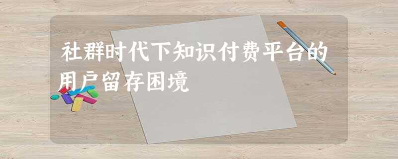 社群时代下知识付费平台的用户留存困境 社群时代下知识付费平台的用户留存困境