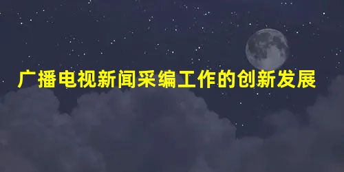 广播电视新闻采编工作的创新发展策略 广播电视新闻采编工作的创新发展策略
