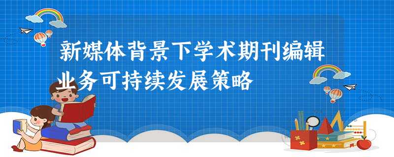 新媒体背景下学术期刊编辑业务可持续发展策略 新媒体背景下学术期刊编辑业务可持续发展策略