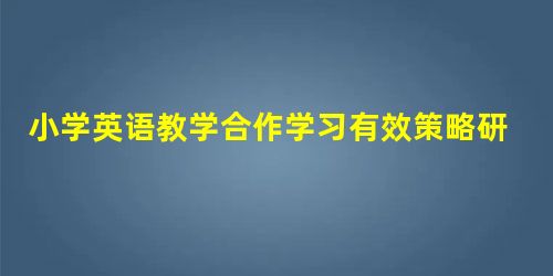 小学英语教学合作学习有效策略研究 小学英语教学合作学习有效策略研究