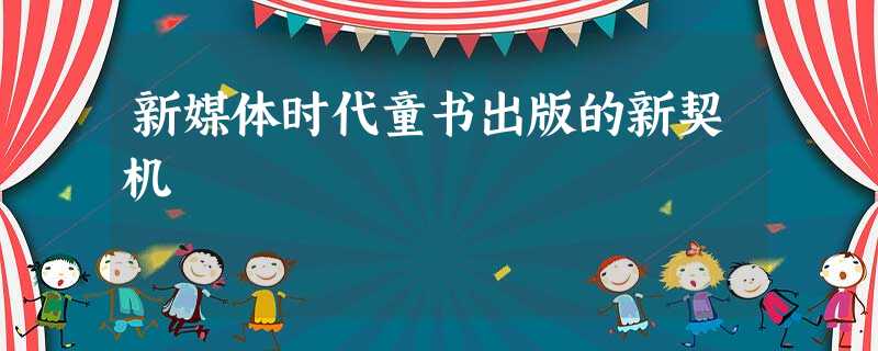 新媒体时代童书出版的新契机 新媒体时代童书出版的新契机