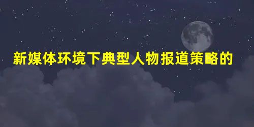 新媒体环境下典型人物报道策略的突破与创新 新媒体环境下典型人物报道策略的突破与创新