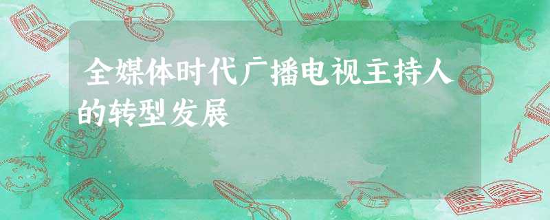 全媒体时代广播电视主持人的转型发展 全媒体时代广播电视主持人的转型发展