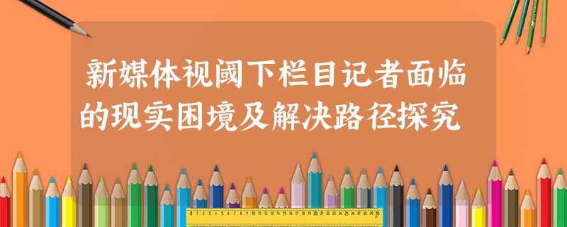 新媒体视阈下栏目记者面临的现实困境及解决路径探究 新媒体视阈下栏目记者面临的现实困境及解决路径探究