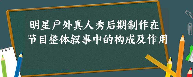 明星户外真人秀后期制作在节目整体叙事中的构成及作用 明星户外真人秀后期制作在节目整体叙事中的构成及作用