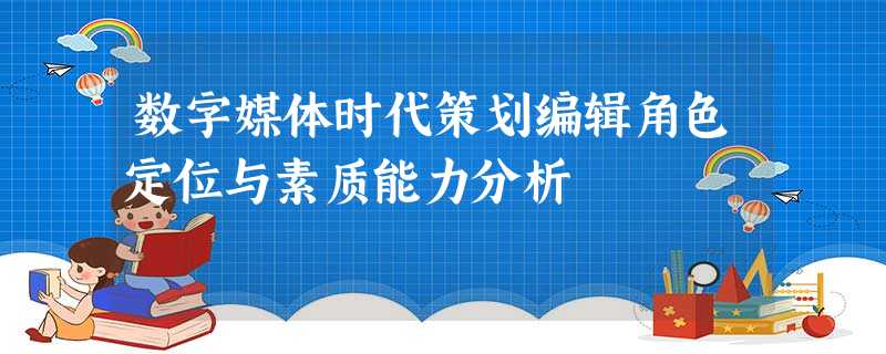 数字媒体时代策划编辑角色定位与素质能力分析 数字媒体时代策划编辑角色定位与素质能力分析