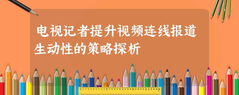 电视记者提升视频连线报道生动性的策略探析 电视记者提升视频连线报道生动性的策略探析