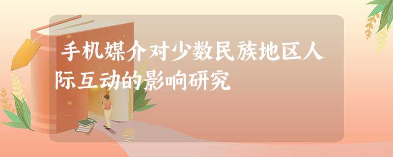 手机媒介对少数民族地区人际互动的影响研究 手机媒介对少数民族地区人际互动的影响研究