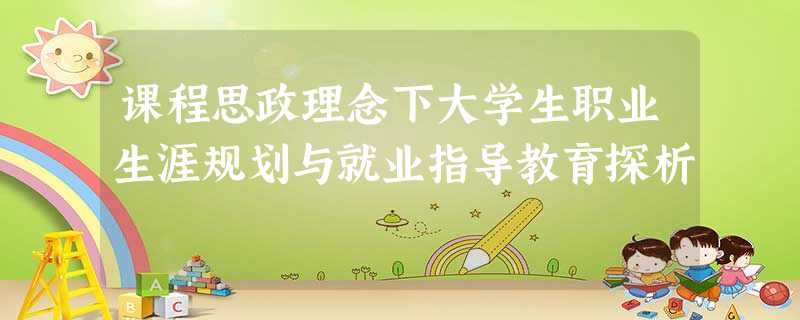 课程思政理念下大学生职业生涯规划与就业指导教育探析 课程思政理念下大学生职业生涯规划与就业指导教育探析