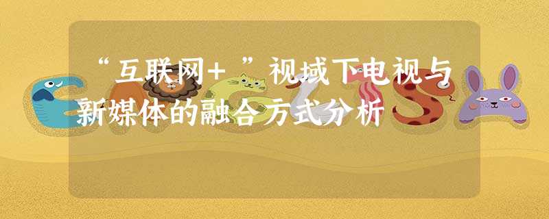 “互联网+”视域下电视与新媒体的融合方式分析 “互联网+”视域下电视与新媒体的融合方式分析