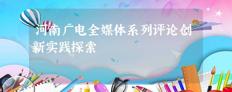 河南广电全媒体系列评论创新实践探索 河南广电全媒体系列评论创新实践探索