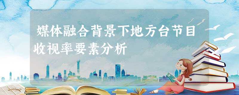 媒体融合背景下地方台节目收视率要素分析 媒体融合背景下地方台节目收视率要素分析