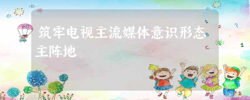 筑牢电视主流媒体意识形态主阵地 筑牢电视主流媒体意识形态主阵地