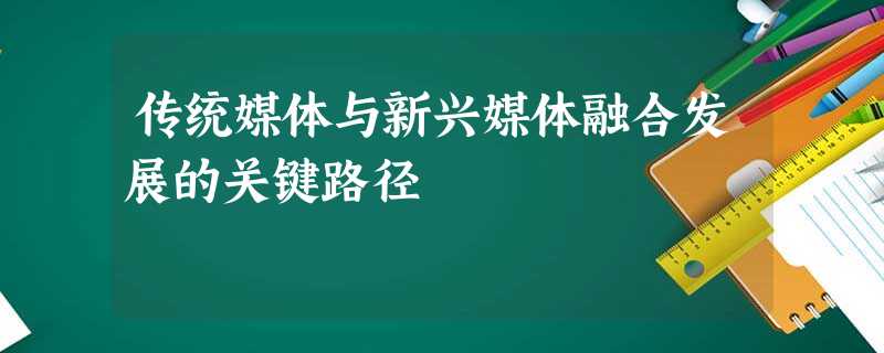 传统媒体与新兴媒体融合发展的关键路径 传统媒体与新兴媒体融合发展的关键路径