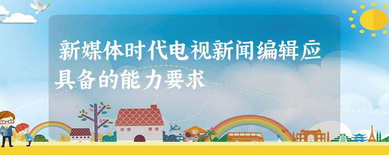 新媒体时代电视新闻编辑应具备的能力要求 新媒体时代电视新闻编辑应具备的能力要求