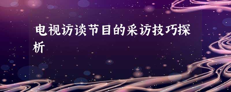 电视访谈节目的采访技巧探析 电视访谈节目的采访技巧探析