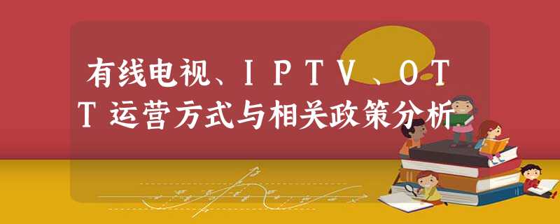 有线电视、IPTV、OTT运营方式与相关政策分析 有线电视、IPTV、OTT运营方式与相关政策分析