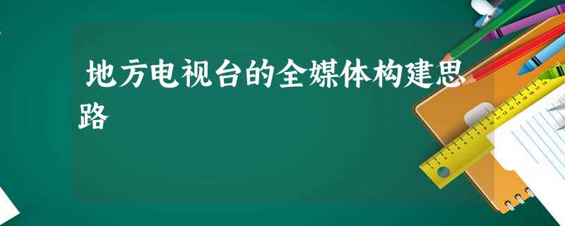 地方电视台的全媒体构建思路 地方电视台的全媒体构建思路