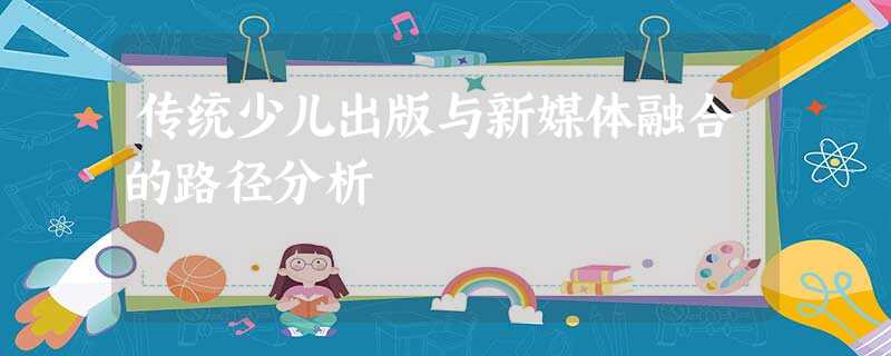 传统少儿出版与新媒体融合的路径分析 传统少儿出版与新媒体融合的路径分析