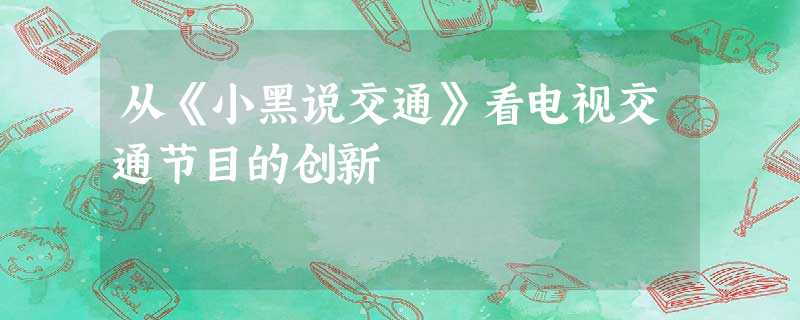 从《小黑说交通》看电视交通节目的创新 从《小黑说交通》看电视交通节目的创新