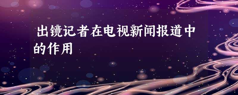 出镜记者在电视新闻报道中的作用 出镜记者在电视新闻报道中的作用