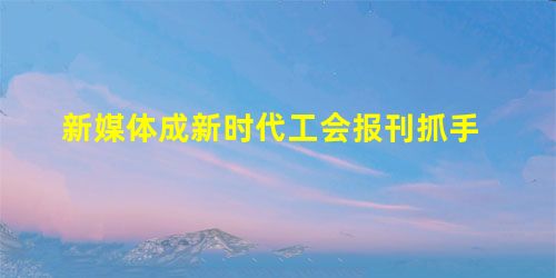 新媒体成新时代工会报刊抓手 新媒体成新时代工会报刊抓手