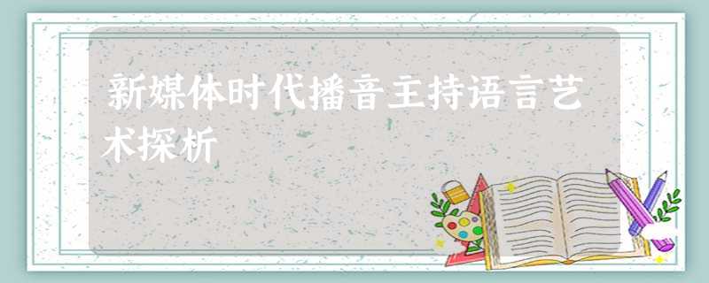 新媒体时代播音主持语言艺术探析 新媒体时代播音主持语言艺术探析