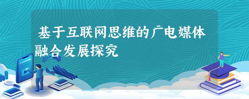 基于互联网思维的广电媒体融合发展探究 基于互联网思维的广电媒体融合发展探究