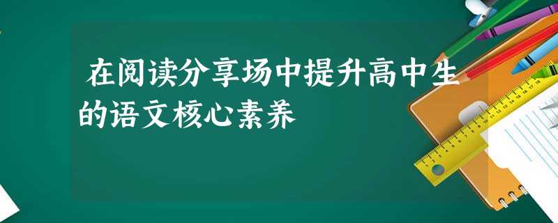 在阅读分享场中提升高中生的语文核心素养 在阅读分享场中提升高中生的语文核心素养