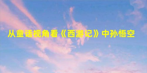 从童话视角看《西游记》中孙悟空形象 从童话视角看《西游记》中孙悟空形象