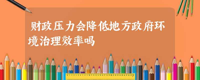 财政压力会降低地方政府环境治理效率吗 财政压力会降低地方政府环境治理效率吗
