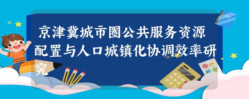 京津冀城市圈公共服务资源配置与人口城镇化协调效率研究 京津冀城市圈公共服务资源配置与人口城镇化协调效率研究