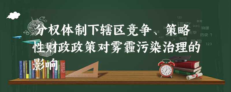 分权体制下辖区竞争、策略性财政政策对雾霾污染治理的影响 分权体制下辖区竞争、策略性财政政策对雾霾污染治理的影响