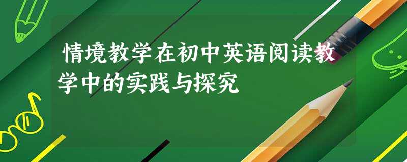 情境教学在初中英语阅读教学中的实践与探究 情境教学在初中英语阅读教学中的实践与探究