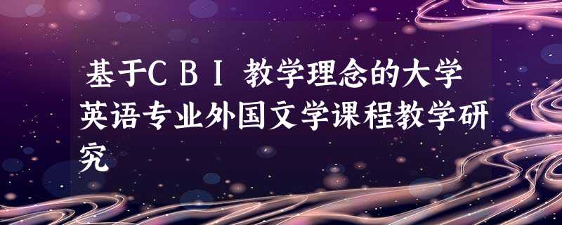 基于CBI教学理念的大学英语专业外国文学课程教学研究 基于CBI教学理念的大学英语专业外国文学课程教学研究