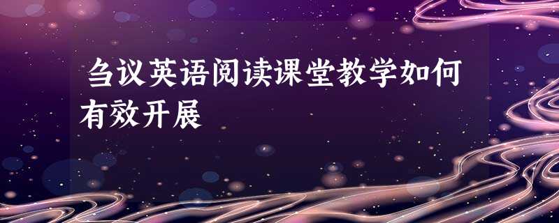 刍议英语阅读课堂教学如何有效开展 刍议英语阅读课堂教学如何有效开展