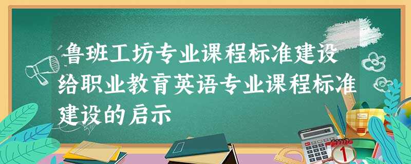 鲁班工坊专业课程标准建设给职业教育英语专业课程标准建设的启示 鲁班工坊专业课程标准建设给职业教育英语专业课程标准建设的启示