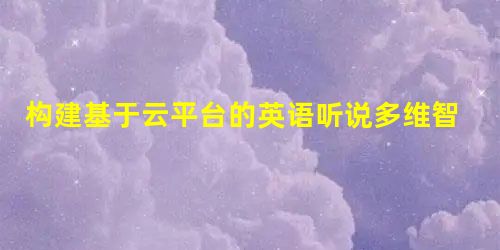 构建基于云平台的英语听说多维智慧课堂的探索 构建基于云平台的英语听说多维智慧课堂的探索