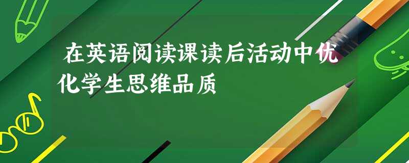 在英语阅读课读后活动中优化学生思维品质 在英语阅读课读后活动中优化学生思维品质
