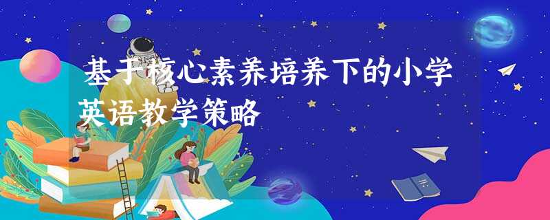 基于核心素养培养下的小学英语教学策略 基于核心素养培养下的小学英语教学策略