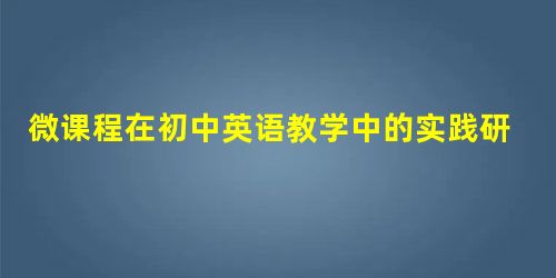 微课程在初中英语教学中的实践研究 微课程在初中英语教学中的实践研究