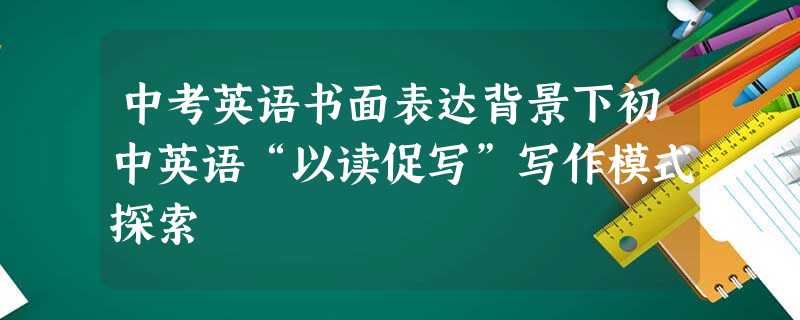 中考英语书面表达背景下初中英语“以读促写”写作模式探索 中考英语书面表达背景下初中英语“以读促写”写作模式探索