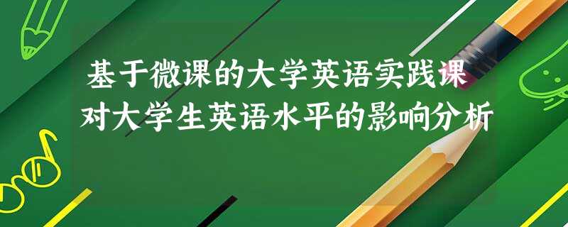 基于微课的大学英语实践课对大学生英语水平的影响分析 基于微课的大学英语实践课对大学生英语水平的影响分析