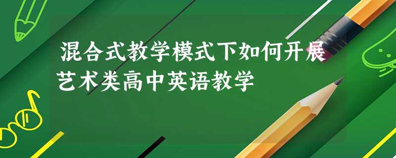 混合式教学模式下如何开展艺术类高中英语教学 混合式教学模式下如何开展艺术类高中英语教学